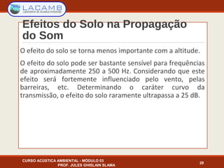 Efeitos do Solo na Propagação
do Som
O efeito do solo se torna menos importante com a altitude.
O efeito do solo pode ser bastante sensível para frequências
de aproximadamente 250 a 500 Hz. Considerando que este
efeito será fortemente influenciado pelo vento, pelas
barreiras, etc. Determinando o caráter curvo da
transmissão, o efeito do solo raramente ultrapassa a 25 dB.
CURSO ACÚSTICA AMBIENTAL - MÓDULO 03
PROF. JULES GHISLAIN SLAMA
29
 