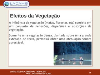 Efeitos da Vegetação
A influência da vegetação (matas, florestas, etc) consiste em
um conjunto de reflexões, dispersões e absorções da
vegetação.
Somente uma vegetação densa, plantada sobre uma grande
extensão de terra, permitirá obter uma atenuação sonora
apreciável.
CURSO ACÚSTICA AMBIENTAL - MÓDULO 03
PROF. JULES GHISLAIN SLAMA
31
 