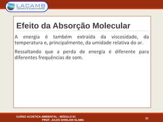 Efeito da Absorção Molecular
A energia é também extraída da viscosidade, da
temperatura e, principalmente, da umidade relativa do ar.
Ressaltando que a perda de energia é diferente para
diferentes frequências de som.
CURSO ACÚSTICA AMBIENTAL - MÓDULO 03
PROF. JULES GHISLAIN SLAMA
33
 
