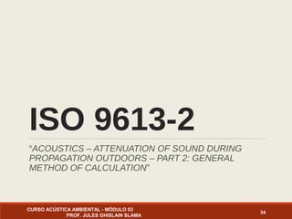ISO 9613-2
“ACOUSTICS – ATTENUATION OF SOUND DURING
PROPAGATION OUTDOORS – PART 2: GENERAL
METHOD OF CALCULATION”
CURSO ACÚSTICA AMBIENTAL - MÓDULO 03
PROF. JULES GHISLAIN SLAMA
34
 