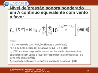 Nível de pressão sonora ponderado
em A contínuo equivalente com vento
a favor
Onde:
n é o número de contribuições (fontes e caminhos);
m é o número de bandas de oitava de 63 Hz à 8 kHz;
LfTij (DW) é o nível de pressão sonora em banda de oitava contínuo
equivalente com vento a favor correspondente a contribuição i e a
banda de oitava j [dB];
Afj é a ponderação A em frequência na banda de oitava j [dB].
CURSO ACÚSTICA AMBIENTAL - MÓDULO 03
PROF. JULES GHISLAIN SLAMA
36
( )
( )[ ]
( )[ ]AdB
AL
DW
n
i
m
j
DW
AT
fjfTij
L 















= ∑ ∑= =
+
1 1
10
10 10log10
 