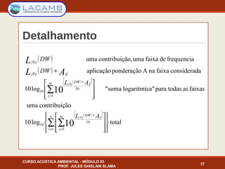 Detalhamento
CURSO ACÚSTICA AMBIENTAL - MÓDULO 03
PROF. JULES GHISLAIN SLAMA
37
( )
( )
( )[ ]
( )[ ]
totallog10
ãocontribuiçuma
faixasastodasparaa"logaritmicsoma"log10
aconsideradfaixanaAponderaçãoaplicação
frequenciadefaixaumaão,contribuiçuma
1 1
10
10
1
10
10
10
10
























+
∑ ∑
∑
= =
+
=
+
n
i
m
j
DW
m
j
DW
fjfTij
fTij
AL
AL
DW
DW
fjfTij
fjfTij
AL
L
 
