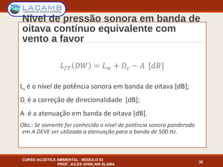 Nível de pressão sonora em banda de
oitava contínuo equivalente com
vento a favor
Lw é o nível de potência sonora em banda de oitava [dB];
Dc é a correção de direcionalidade [dB];
A é a atenuação em banda de oitava [dB].
Obs.: Se somente for conhecido o nível de potência sonora ponderado
em A DEVE ser utilizada a atenuação para a banda de 500 Hz.
CURSO ACÚSTICA AMBIENTAL - MÓDULO 03
PROF. JULES GHISLAIN SLAMA
38
 