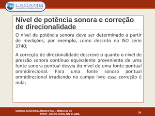 Nível de potência sonora e correção
de direcionalidade
O nível de potência sonora deve ser determinado a partir
de medições, por exemplo, como descrito na ISO série
3740;
A correção de direcionalidade descreve o quanto o nível de
pressão sonora contínuo equivalente proveniente de uma
fonte sonora pontual desvia do nível de uma fonte pontual
omnidirecional. Para uma fonte sonora pontual
omnidirecional irradiando no campo livre essa correção é
nula;
CURSO ACÚSTICA AMBIENTAL - MÓDULO 03
PROF. JULES GHISLAIN SLAMA
39
 