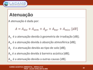 Atenuação
A atenuação é dada por:
Adiv é a atenuação devida à geometria de irradiação [dB];
Aatm é a atenuação devida à absorção atmosférica [dB];
Agr é a atenuação devida ao tipo de solo [dB];
Abar é a atenuação devida à barreira acústica [dB];
Amisc é a atenuação devida a outras causas [dB].
CURSO ACÚSTICA AMBIENTAL - MÓDULO 03
PROF. JULES GHISLAIN SLAMA
40
 