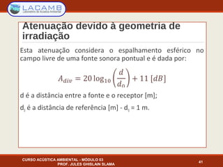 Atenuação devido à geometria de
irradiação
Esta atenuação considera o espalhamento esférico no
campo livre de uma fonte sonora pontual e é dada por:
d é a distância entre a fonte e o receptor [m];
d0 é a distância de referência [m] - d0 = 1 m.
CURSO ACÚSTICA AMBIENTAL - MÓDULO 03
PROF. JULES GHISLAIN SLAMA
41
 