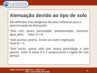 Atenuação devido ao tipo de solo
São definidas três categorias de solos refletores para a
determinação da atenuação:
─Solo com pouca porosidade: pavimentação, concreto,
água, gelo. Fator G = 0;
─Solo poroso: grama, árvore ou outra vegetação.
Fator G = 1;
─Solo misto: possui solo com pouca porosidade e solo
poroso. Fator G entre 0 e 1 proporcional a região de solo
poroso.
CURSO ACÚSTICA AMBIENTAL - MÓDULO 03
PROF. JULES GHISLAIN SLAMA
45
 
