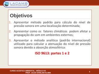 Objetivos
1. Apresentar método padrão para cálculo do nível de
pressão sonora em uma localização determinada;
2. Apresentar como os fatores climáticos podem afetar a
propagação do som em ambientes externos;
3. Apresentar o método analítico (padrão internacional)
utilizado para calcular a atenuação do nível de pressão
sonora devido a absorção atmosférica:
ISO 9613: partes 1 e 2
CURSO ACÚSTICA AMBIENTAL - MÓDULO 03
PROF. JULES GHISLAIN SLAMA
5
 