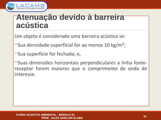 Atenuação devido à barreira
acústica
Um objeto é considerado uma barreira acústica se:
─Sua densidade superficial for ao menos 10 kg/m²;
─Sua superfície for fechada; e,
─Suas dimensões horizontais perpendiculares a linha fonte-
receptor forem maiores que o comprimento de onda de
interesse.
CURSO ACÚSTICA AMBIENTAL - MÓDULO 03
PROF. JULES GHISLAIN SLAMA
53
 