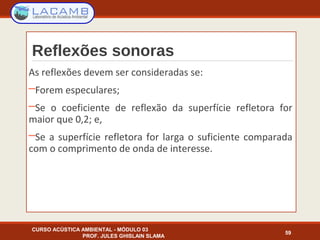 Reflexões sonoras
As reflexões devem ser consideradas se:
─Forem especulares;
─Se o coeficiente de reflexão da superfície refletora for
maior que 0,2; e,
─Se a superfície refletora for larga o suficiente comparada
com o comprimento de onda de interesse.
CURSO ACÚSTICA AMBIENTAL - MÓDULO 03
PROF. JULES GHISLAIN SLAMA
59
 
