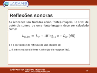 Reflexões sonoras
As reflexões são tratadas como fontes-imagem. O nível de
potência sonora de uma fonte-imagem deve ser calculado
como:
ρ é o coeficiente de reflexão do som (Tabela 3);
DIr é a diretividade da fonte na direção do receptor [dB].
CURSO ACÚSTICA AMBIENTAL - MÓDULO 03
PROF. JULES GHISLAIN SLAMA
60
 