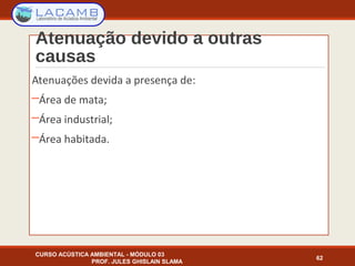 Atenuação devido a outras
causas
Atenuações devida a presença de:
─Área de mata;
─Área industrial;
─Área habitada.
CURSO ACÚSTICA AMBIENTAL - MÓDULO 03
PROF. JULES GHISLAIN SLAMA
62
 
