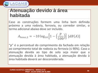 Atenuação devido à área
habitada
Caso as construções formem uma linha bem definida
próximo a uma rodovia, ferrovia, ou corredor similar, o
termo adicional abaixo deve ser incluído.
“p” é o percentual do comprimento da fachada em relação
ao comprimento total de rodovia ou ferrovia (≤ 90%). Caso a
atenuação devida ao tipo de solo seja maior que a
atenuação devida à área habitada, a atenuação devida à
área habitada deverá ser desconsiderada.
CURSO ACÚSTICA AMBIENTAL - MÓDULO 03
PROF. JULES GHISLAIN SLAMA
66
 