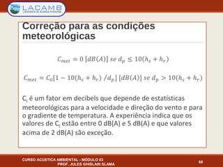 Correção para as condições
meteorológicas
C0 é um fator em decibels que depende de estatísticas
meteorológicas para a velocidade e direção do vento e para
o gradiente de temperatura. A experiência indica que os
valores de C0 estão entre 0 dB(A) e 5 dB(A) e que valores
acima de 2 dB(A) são exceção.
CURSO ACÚSTICA AMBIENTAL - MÓDULO 03
PROF. JULES GHISLAIN SLAMA
68
 