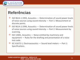 Referências
 ISO 9614-1:1993, Acoustics — Determination of sound power levels
of noise sources using sound intensity — Part 1: Measurement at
discrete points.
 ISO 9614-2:1996, Acoustics — Determination of sound power levels
of noise sources using sound intensity — Part 2: Measurement by
scanning.
 ISO 12001, Acoustics — Noise emitted by machinery and
equipment — Rules for the drafting and presentation of a noise
test code.
 IEC 61672-1, Electroacoustics — Sound level meters — Part 1:
Specifications.
CURSO ACÚSTICA AMBIENTAL - MÓDULO 03
PROF. JULES GHISLAIN SLAMA
71
 