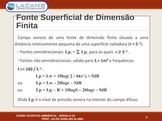 Fonte Superficial de Dimensão
Finita
Campo sonoro de uma fonte de dimensão finita situada a uma
distância relativamente pequena de uma superfície radiadora (r < S 1/2
).
─Fontes omnidirecionais: LpT = ∑ LpI, para os quais r ≥ S 1/2
.
─Fontes não omnidirecionais: válido para S > 1m² e frequências
f >> 100 / S 1/2
.
Lp = Lw + 10log( 2 / 4πr2
) + 5dB
ou Lp = Lw – 20logr – 3dB
ou Lp = Lpi – R + 10logS – 20logr – 9dB
Onde Lpi é o nível de pressão sonora no interior do campo difuso.
CURSO ACÚSTICA AMBIENTAL - MÓDULO 03
PROF. JULES GHISLAIN SLAMA
9
 