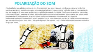 POLARIZAÇÃO DO SOM
Polarização é a restrição de movimento em alguma direção que ocorre quando a onda atravessa uma fenda. Isto
acontece apenas em ondas transversais; nas ondas longitudinais o movimento de oscilação se dá na mesma direção
que a propagação. A onda pode também sofrer polarização quando é refletida. Este fenômeno acontece com ondas
eletromagnéticas e é a explicação para o brilho observado nos dias meio enevoados. Vale ressaltar que a polarização
como a refração são fenômenos da acústica de ocorrência praticamente nulos nas salas de concertos.
O desconhecimento ou inobservância destes princípios físicos explicam porque, na sala de concertos do Philharmonic
Hall o maestro não podia ouvir toda a orquestra e porque em algumas salas o som é mais alto em determinados locais
do que em outros.

 