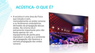 ACÚSTICA- O QUE É?
▪ A acústica é uma área da Física
que estuda o som,
nomeadamente as ondas sonoras
e os fenômenos ondulatórios
derivados da propagação dessas
ondas. No cinema ela é
extramente importante pois não
basta apenas ter um
equipamento de ponta para
reproduzir o áudio se o ambiente
de propagação não favorece a
correta propagação das ondas
sonoras

 