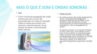 MAS O QUE É SOM E ONDAS SONORAS
▪ Som
▪ O som resulta da propagação das ondas
sonoras que, por sua vez, são
provocadas por um corpo em vibração.
Todos os corpos que emitem som
precisam, necessariamente, de ser
capazes de vibrar, e são chamados
fontes sonoras.

▪ Ondas sonoras
▪ As ondas sonoras são ondas longitudinais,
isto é, a direcção de propagação é
paralela à direcção da oscilação; e são
também ondas mecânicas, ou seja,
necessitam de um meio material para se
propagarem, não se propagando no
vácuo.
O espectro sonoro é o conjunto de todos
os sons: infra-som, som audível e ultrasom. O som audível, é constituído pelas
ondas sonoras cujas frequências estão
compreendidas entre os 20Hz e os 20.000
Hz; o Infra-som possui frequências
inferiores a 20 Hz, e os Ultra-sons
possuem frequências superiores a 20.000
Hz.

 