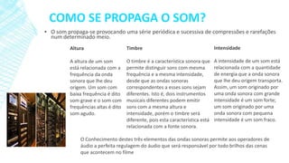 COMO SE PROPAGA O SOM?
▪ O som propaga-se provocando uma série periódica e sucessiva de compressões e rarefações
num determinado meio.
Altura

Timbre

Intensidade

A altura de um som
está relacionada com a
frequência da onda
sonora que lhe deu
origem. Um som com
baixa frequência é dito
som grave e o som com
frequências altas é dito
som agudo.

O timbre é a característica sonora que
permite distinguir sons com mesma
frequência e a mesma intensidade,
desde que as ondas sonoras
correspondentes a esses sons sejam
diferentes. Isto é, dois instrumentos
musicais diferentes podem emitir
sons com a mesma altura e
intensidade, porém o timbre será
diferente, pois esta característica está
relacionada com a fonte sonora.

A intensidade de um som está
relacionada com a quantidade
de energia que a onda sonora
que lhe deu origem transporta.
Assim, um som originado por
uma onda sonora com grande
intensidade é um som forte;
um som originado por uma
onda sonora com pequena
intensidade é um som fraco.

O Conhecimento destes três elementos das ondas sonoras permite aos operadores de
áudio a perfeita regulagem do áudio que será responsável por todo brilhos das cenas
que acontecem no filme

 