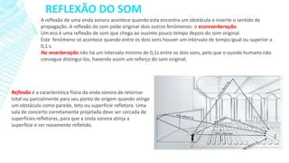 REFLEXÃO DO SOM
A reflexão de uma onda sonora acontece quando esta encontra um obstáculo e inverte o sentido de
propagação. A reflexão do som pode originar dois outros fenómenos: o ecoreverberação.
Um eco é uma reflexão de som que chega ao ouvinte pouco tempo depois do som original.
Este fenómeno só acontece quando entre os dois sons houver um intervalo de tempo igual ou superior a
0,1 s.
Na reverberação não há um intervalo mínimo de 0,1s entre os dois sons, pelo que o ouvido humano não
consegue distingui-los, havendo assim um reforço do som original.

Reflexão é a característica física da onda sonora de retornar
total ou parcialmente para seu ponto de origem quando atinge
um obstáculo como parede, teto ou superfície refletora. Uma
sala de concerto corretamente projetada deve ser cercada de
superfícies refletoras, para que a onda sonora atinja a
superfície e ser novamente refletida.

 