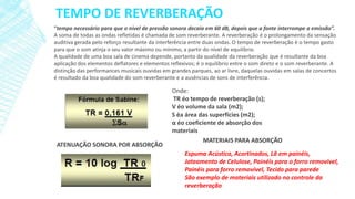 TEMPO DE REVERBERAÇÃO
“tempo necessário para que o nível de pressão sonora decaia em 60 dB, depois que a fonte interrompe a emissão”.
A soma de todas as ondas refletidas é chamada de som reverberante. A reverberação é o prolongamento da sensação
auditiva gerada pelo reforço resultante da interferência entre duas ondas. O tempo de reverberação é o tempo gasto
para que o som atinja o seu valor máximo ou mínimo, a partir do nível de equilíbrio.
A qualidade de uma boa sala de cinema depende, portanto da qualidade da reverberação que é resultante da boa
aplicação dos elementos deflatores e elementos reflexivos; é o equilíbrio entre o som direto e o som reverberante. A
distinção das performances musicais ouvidas em grandes parques, ao ar livre, daquelas ouvidas em salas de concertos
é resultado da boa qualidade do som reverberante e a ausências de sons de interferência.

ATENUAÇÃO SONORA POR ABSORÇÃO

Onde:
TR éo tempo de reverberação (s);
V éo volume da sala (m2);
S éa área das superfícies (m2);
α éo coeficiente de absorção dos
materiais
MATERIAIS PARA ABSORÇÃO
Espuma Acústica, Acortinados, Lã em painéis,
Jateamento de Celulose, Painéis para o forro removivel,
Painéis para forro removível, Tecido para parede
São exemplo de materiais utilizado no controle da
reverberação

 