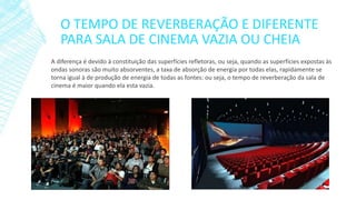 O TEMPO DE REVERBERAÇÃO E DIFERENTE
PARA SALA DE CINEMA VAZIA OU CHEIA
A diferença é devido à constituição das superfícies refletoras, ou seja, quando as superfícies expostas às
ondas sonoras são muito absorventes, a taxa de absorção de energia por todas elas, rapidamente se
torna igual à de produção de energia de todas as fontes: ou seja, o tempo de reverberação da sala de
cinema é maior quando ela esta vazia.

 