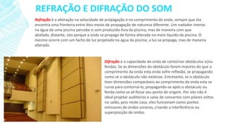 REFRAÇÃO E DIFRAÇÃO DO SOM
Refração é a alteração na velocidade de propagação e no comprimento da onda, sempre que ela
encontra uma fronteira entre dois meios de propagação de natureza diferente. Um nadador imerso
na água de uma piscina percebe o som produzido fora da piscina, mas de maneira com que
abafado, distante, isto porque a onda se propaga de forma alterada no meio líquido da piscina. O
mesmo ocorre com um facho de luz projetado na água da piscina; a luz se propaga, mas de maneira
alterada.

Difração é a capacidade da onda de contornar obstáculos e/ou
fendas. Se as dimensões do obstáculo forem maiores do que o
comprimento da onda esta onda sofre reflexão, se propagando
como se o obstáculo não existisse. Entretanto, se o obstáculo
tiver dimensões comparáveis ao comprimento da onda esta se
curva para contorná-lo, propagando-se após o obstáculo ou
fenda como se ali fosse seu ponto de origem. Por isto não é
ideal projetar auditórios e salas de concertos com pilares soltos
no salão, pois neste caso, eles funcionam como pontos
emissores de ondas sonoras, criando a interferência ou
superposição de ondas.

 