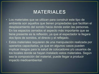• Los materiales que se utilizan para construir este tipo de
ambiente son aquellos que tienen propiedades que facilitan el
desplazamiento del sonido hacia donde están las personas.
En los espacios cerrados el aspecto más importante que se
tiene presente es la reflexión, ya que al espectador le llegara
dos tipos de sonidos, el directo y el reflejado.
• Estos materiales requieren de una manipulación realizada por
operarios capacitados, ya que en algunos casos pueden
implicar riesgos para la salud de colocadores y/o usuarios de
los locales donde se hayan instalado estos materiales. Según
sea la composición del material, puede llegar a producir
impacto medioambiental.
 