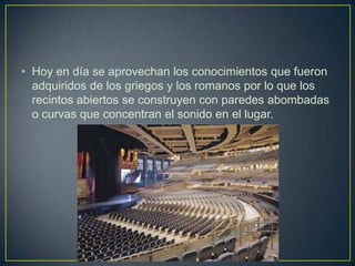• Hoy en día se aprovechan los conocimientos que fueron
adquiridos de los griegos y los romanos por lo que los
recintos abiertos se construyen con paredes abombadas
o curvas que concentran el sonido en el lugar.
 
