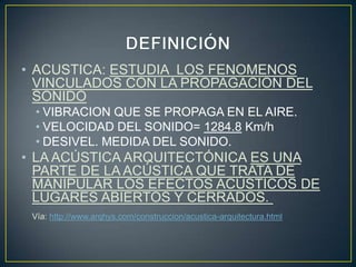 • ACUSTICA: ESTUDIA LOS FENOMENOS
VINCULADOS CON LA PROPAGACION DEL
SONIDO
• VIBRACION QUE SE PROPAGA EN EL AIRE.
• VELOCIDAD DEL SONIDO= 1284.8 Km/h
• DESIVEL. MEDIDA DEL SONIDO.
• LA ACÚSTICA ARQUITECTÓNICA ES UNA
PARTE DE LA ACÚSTICA QUE TRATA DE
MANIPULAR LOS EFECTOS ACÚSTICOS DE
LUGARES ABIERTOS Y CERRADOS.
Vía: http://www.arqhys.com/construccion/acustica-arquitectura.html
 