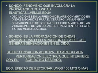 • SONIDO: FENOMENO QUE INVOLUCRA LA
PROPAGACION DE ONDAS
ELASTICAS…//EMUS.EDU//
• OSCILACIONES EN LA PRESION DEL AIRE CONVERTIDO EN
ONDAS MECANICAS PARA EL CERABRO…//EMUS.EDU//
• SENSACION QUE SE GENERA EN EL OIDO APARTIR DE LAS
VIBRACIONES DE LAS COSAS, SE TRANMITEN POR EL AIRE
Y OTRO MEDIO ELASTICO.
• SONIDO: ES LA PROPAGACION DE ONDAS
TRANSMITIDAS POR LA PRESION DEL AIRE, QUE
GENERAN SENSACIONES EN EL OIDO.
RUIDO: SENSACION AUDITIVA DESARTICULADA
PERTURBACIÓN ELECTRICA QUE INTERFIERE
CON EL SONIDO NO DESEADO.
ECO: EFECTO DE RETORNAR UNOS 100 MTS O MAS.
 