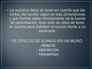 • La acústica debe de tener en cuenta que las
ondas del sonido viajan en tres dimensiones
y sus frentes salen directamente de la fuente
de perturbación, todo esto se debe de tener
en cuenta para distribuir el sonido frente a un
escenario.
• EL EFECTO DE SONIDO EN UN MURO
• REBOTE
• ABSORCION
• TRANSPASO
 