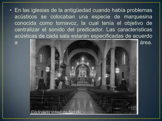 • En las iglesias de la antigüedad cuando había problemas
acústicos se colocaban una especie de marquesina
conocida como tornavoz, la cual tenía el objetivo de
centralizar el sonido del predicador. Las características
acústicas de cada sala estarán especificadas de acuerdo
a la función del área.
 