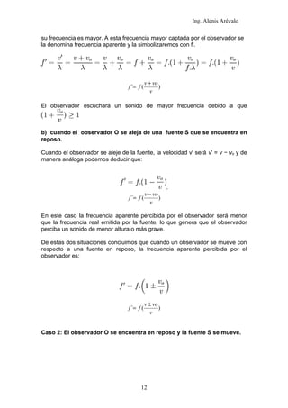 Ing. Alenis Arévalo

su frecuencia es mayor. A esta frecuencia mayor captada por el observador se
la denomina frecuencia aparente y la simbolizaremos con f'.




                                             v + vo
                                  f ´= f (          )
                                                v

El observador escuchará un sonido de mayor frecuencia debido a que



b) cuando el observador O se aleja de una fuente S que se encuentra en
reposo.

Cuando el observador se aleje de la fuente, la velocidad v' será v' = v − vo y de
manera análoga podemos deducir que:



                                                        .
                                             v − vo
                                  f ´= f (          )
                                                v

En este caso la frecuencia aparente percibida por el observador será menor
que la frecuencia real emitida por la fuente, lo que genera que el observador
perciba un sonido de menor altura o más grave.

De estas dos situaciones concluimos que cuando un observador se mueve con
respecto a una fuente en reposo, la frecuencia aparente percibida por el
observador es:




                                             v ± vo
                                  f ´= f (          )
                                                v


Caso 2: El observador O se encuentra en reposo y la fuente S se mueve.




                                        12
 