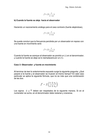 Ing. Alenis Arévalo

                                              v
                                 f ´= f (          )
                                            v − vs

b) Cuando la fuente se aleja hacia el observador


Haciendo un razonamiento análogo para el caso contrario (fuente alejándose),

                                              v
                                 f ´= f (          )
                                            v + vs


Se puede concluir que la frecuencia percibida por un observador en reposo con
una fuente en movimiento será:

                                              v
                                 f ´= f (          )
                                            v  vs

Cuando la fuente se acerque al observador se pondrá un (-) en el denominador,
y cuando la fuente se aleje se lo reemplazará por un (+).


Caso 3: Observador y fuente en movimiento


Al terminar de leer lo anteriormente expuesto surge la siguiente pregunta: ¿Qué
pasará si la fuente y el observador se mueven al mismo tiempo? En este caso
particular se aplica la siguiente fórmula, que no es más que una combinación
de las dos:




Los signos     y   deben ser respetados de la siguiente manera. Si en el
numerador se suma, en el denominador debe restarse y viceversa.




                                       14
 