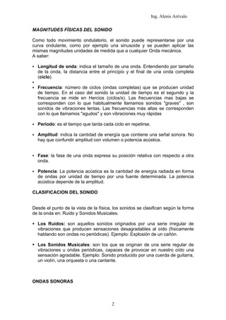 Ing. Alenis Arévalo

MAGNITUDES FÍSICAS DEL SONIDO

Como todo movimiento ondulatorio, el sonido puede representarse por una
curva ondulante, como por ejemplo una sinusoide y se pueden aplicar las
mismas magnitudes unidades de medida que a cualquier Onda mecánica.
A saber:

   Longitud de onda: indica el tamaño de una onda. Entendiendo por tamaño
    de la onda, la distancia entre el principio y el final de una onda completa
    (ciclo).

   Frecuencia: número de ciclos (ondas completas) que se producen unidad
    de tiempo. En el caso del sonido la unidad de tiempo es el segundo y la
    frecuencia se mide en Hercios (ciclos/s). Las frecuencias mas bajas se
    corresponden con lo que habitualmente llamamos sonidos "graves" , son
    sonidos de vibraciones lentas. Las frecuencias más altas se corresponden
    con lo que llamamos "agudos" y son vibraciones muy rápidas

   Periodo: es el tiempo que tarda cada ciclo en repetirse.

   Amplitud: indica la cantidad de energía que contiene una señal sonora. No
    hay que confundir amplitud con volumen o potencia acústica.


   Fase: la fase de una onda expresa su posición relativa con respecto a otra
    onda.

   Potencia: La potencia acústica es la cantidad de energía radiada en forma
    de ondas por unidad de tiempo por una fuente determinada. La potencia
    acústica depende de la amplitud.

CLASIFICACION DEL SONIDO


Desde el punto de la vista de la física, los sonidos se clasifican según la forma
de la onda en: Ruido y Sonidos Musicales.

 Los Ruidos: son aquellos sonidos originados por una serie irregular de
  vibraciones que producen sensaciones desagradables al oído (físicamente
  hablando son ondas no periódicas). Ejemplo: Explosión de un cañón.

 Los Sonidos Musicales: son los que se originan de una serie regular de
  vibraciones u ondas periódicas, capaces de provocar en nuestro oído una
  sensación agradable. Ejemplo: Sonido producido por una cuerda de guitarra,
  un violín, una orquesta o una cantante.



ONDAS SONORAS



                                        2
 