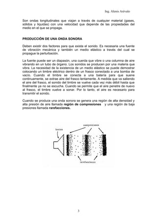 Ing. Alenis Arévalo

Son ondas longitudinales que viajan a través de cualquier material (gases,
sólidos y liquidas) con una velocidad que depende de las propiedades del
medio en el que se propaga.


PRODUCCIÓN DE UNA ONDA SONORA

Deben existir dos factores para que exista el sonido. Es necesaria una fuente
de vibración mecánica y también un medio elástico a través del cual se
propague la perturbación.

La fuente puede ser un diapasón, una cuerda que vibre o una columna de aire
vibrando en un tubo de órgano. Los sonidos se producen por una materia que
vibra. La necesidad de la existencia de un medio elástico se puede demostrar
colocando un timbre eléctrico dentro de un frasco conectado a una bomba de
vacío. Cuando el timbre se conecta a una batería para que suene
continuamente, se extrae aire del frasco lentamente. A medida que va saliendo
el aire del frasco, el sonido del timbre se vuelve cada vez más débil hasta que
finalmente ya no se escucha. Cuando se permite que el aire penetre de nuevo
al frasco, el timbre vuelve a sonar. Por lo tanto, el aire es necesario para
transmitir el sonido.

Cuando se produce una onda sonora se genera una región de alta densidad y
alta presión de aire llamada región de compresiones y una región de baja
presiones llamada rarefacciones.




                                      3
 