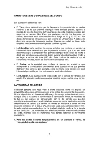 Ing. Alenis Arévalo



CARACTERÍSTICAS O CUALIDADES DEL SONIDO


Las cualidades del sonido son:

 El Tono viene determinado por la frecuencia fundamental de las ondas
  sonoras y es lo que permite distinguir entre sonidos graves, agudos o
  medios. El tono lo determina la frecuencia de la onda, medida en ciclos por
  segundos o Hercios (Hz). Para que podamos percibir los humanos un
  sonido, éste debe estar comprendido en la franja de 20 y 20.000 Hz. Por
  debajo tenemos los infrasonidos y por encima los ultrasonidos. A esto se le
  denomina rango de frecuencia audible. Cuanto mas edad se tiene, este
  rango va reduciéndose tanto en graves como en agudos.

 La Intensidad es la cantidad de energía acústica que contiene un sonido. La
  intensidad viene determinada por la potencia acústica, que a su vez está
  determinada por la amplitud y nos permite distinguir si el sonido es fuerte o
  débil. Los sonidos que percibimos deben superar el umbral auditivo (0 dB) y
  no llegar al umbral de dolor (120 dB). Esta cualidad la medimos con el
  sonómetro y los resultados se expresan en decibelios (dB).

 El Timbre es la cualidad que confiere al sonido los armónicos que
  acompañan a la frecuencia fundamental. Esta cualidad es la que permite
  distinguir dos sonidos, por ejemplo, entre la misma nota (tono) con igual
  intensidad producida por dos instrumentos musicales distintos.

 La Duración. Esta cualidad está relacionada con el tiempo de vibración del
  objeto. Por ejemplo, podemos escuchar sonidos largos, cortos, muy cortos,
  etc...

LA VELOCIDAD DEL SONIDO

Cualquier persona que haya visto a cierta distancia cómo se dispara un
proyectil ha observado el fogonazo del arma antes de escuchar la detonación.
Ocurre algo similar al observar el relámpago de un rayo antes de oír el trueno.
Aunque tanto la luz como el sonido viajan a velocidades finitas, la velocidad de
la luz es tan grande en comparación con la del sonido que pueden
considerarse instantánea. La velocidad del sonido se puede medir directamente
determinando el tiempo que tardan las ondas en moverse a través de una
distancia conocida. En el aire, a 0ºC, el sonido viaja a una velocidad de331 m/s
La velocidad de una onda depende de la elasticidad del medio y de la inercia
de sus partículas. Los materiales más elásticos permiten mayores velocidades
de onda, mientras que los materiales más densos retardan el movimiento
ondulatorio.

1. Para las ondas sonoras longitudinales en un alambre o varilla, la
   velocidad de onda está dada por




                                       5
 