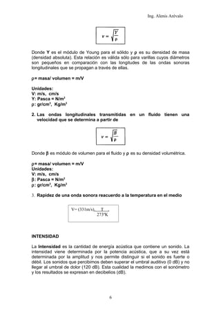 Ing. Alenis Arévalo




Donde Y es el módulo de Young para el sólido y ρ es su densidad de masa
(densidad absoluta). Esta relación es válida sólo para varillas cuyos diámetros
son pequeños en comparación con las longitudes de las ondas sonoras
longitudinales que se propagan a través de ellas.

ρ= masa/ volumen = m/V

Unidades:
V: m/s, cm/s
Y: Pasca = N/m2
ρ: gr/cm3, Kg/m3

2. Las ondas longitudinales transmitidas en un fluido tienen una
   velocidad que se determina a partir de




Donde β es módulo de volumen para el fluido y ρ es su densidad volumétrica.

ρ= masa/ volumen = m/V
Unidades:
V: m/s, cm/s
β: Pasca = N/m2
ρ: gr/cm3, Kg/m3

3. Rapidez de una onda sonora reacuerdo a la temperatura en el medio


                   V= (331m/s).     T .
                                  273ºK



INTENSIDAD

La Intensidad es la cantidad de energía acústica que contiene un sonido. La
intensidad viene determinada por la potencia acústica, que a su vez está
determinada por la amplitud y nos permite distinguir si el sonido es fuerte o
débil. Los sonidos que percibimos deben superar el umbral auditivo (0 dB) y no
llegar al umbral de dolor (120 dB). Esta cualidad la medimos con el sonómetro
y los resultados se expresan en decibelios (dB).




                                          6
 