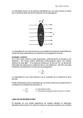 Ing. Alenis Arévalo

La intensidad sonora es la potencia transferida por una onda sonora a través
de la unidad de área normal a la dirección de la propagación.




La intensidad de una onda sonora es una medida de la potencia transmitida por
unidad de área perpendicular a la dirección de propagación de onda.

Unidades: watio/m2
Si un foco emite ondas en todas direcciones, uniformemente, la energía a una
distancia r del mismo estará distribuida uniformemente sobre una corteza
esférica de área 4πr2. Si la potencia emitida por el foco es Pm, se denomina
intensidad de potencia por unidad de área a una distancia r del foco que esta
incidiendo normalmente a la dirección de propagación,

                                         Pm
                                   I=
                                        4πr 2

La intensidad de una onda decrece con el cuadrado de la distancia al foco
puntual.

Puede demostrarse que la intensidad de una onda armónica es proporcional al
cuadrado de la amplitud de la presión, Po.

                   Po 2        ρ: densidad del medio
              I=
                   2 ρv        v: velocidad de propagación de la onda en el medio



¿QUE ES UN DECIBELIO DB?

El decibelio es una unidad logarítmica de medida utilizada en diferentes
disciplinas de la ciencia. En todos los casos se usa para comparar una cantidad



                                        7
 