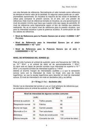 Ing. Alenis Arévalo

con otra llamada de referencia. Normalmente el valor tomado como referencia
es siempre el menor valor de la cantidad. En algunos casos puede ser un valor
promediado aproximado. En Acústica la mayoría de las veces el decibelio se
utiliza para comparar la presión sonora, en el aire, con una presión de
referencia. Este nivel de referencia tomado en Acústica, es una aproximación al
nivel de presión mínimo que hace que nuestro oído sea capaz de percibirlo. El
nivel de referencia varia lógicamente según el tipo de medida que estemos
realizando. No es el mismo nivel de referencia para la presión acústica, que
para la intensidad acústica o para la potencia acústica. A continuación se dan
los valores de referencia.

 Nivel de Referencia para la Presión Sonora (en el aire) = 0.00002 = 2E-5
  Pa (rms).

 Nivel de Referencia para           la    Intensidad    Sonora    (en   el   aire)=
  0.000000000001 = 1E-12 w/m2

 Nivel de Referencia para           la    Potencia     Sonora    (en el aire)      =
  0.00000000001 = 1E-12 w


NIVEL DE INTENSIDAD DEL SONIDO (β)

Para el oído humano el umbral de audición, para una frecuencia de 1.000 Hz,
es 10-12 W/m2, y el umbral de dolor es de aproximadamente 1 W/m 2.
Es decir solo es capaz de percibir sonidos cuya intensidad es superior a 10 -12
W/m2 y no soporta sonidos de intensidad superior a 1 W/m2.
Debido al enorme margen de intensidades audibles y a que la sensación
sonora varía con la intensidad de modo no lineal, sino casi de modo
logarítmico, se usa la escala logarítmica para describir el nivel de intensidad
sonora. El nivel de intensidad b se mide en decibelios (db) y se define:

                       β = 10 log ( I / Io ) decibeles (db)

Donde I es la intensidad del sonido e I0 es un nivel arbitrario de referencia que
se considera como el umbral de audición. I0 = 10-12 W/m2.

             Nivel de intensidad de algunos sonidos comunes
                         β(dB)                                      β (dB)
Umbral de audición      0        Tráfico pesado            70
Respiración normal      10       Fábrica                   80
Rumor de hojas          20       Camión pesado             90
Murmullo a 5 m          30       Tren suburbano            100
Biblioteca              40       Ruido de construcción     110
Oficina tranquila       50       Concierto de rock         120 (umbral de dolor)


                                           8
 