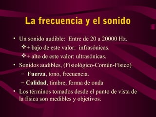 La frecuencia y el sonido
• Un sonido audible: Entre de 20 a 20000 Hz.
+ bajo de este valor: infrasónicas.
+ alto de este valor: ultrasónicas.
• Sonidos audibles, (Fisiológico-Común-Físico)
– Fuerza, tono, frecuencia.
– Calidad, timbre, forma de onda
• Los términos tomados desde el punto de vista de
la física son medibles y objetivos.
 