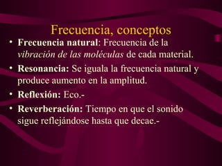 Frecuencia, conceptos
• Frecuencia natural: Frecuencia de la
vibración de las moléculas de cada material.
• Resonancia: Se iguala la frecuencia natural y
produce aumento en la amplitud.
• Reflexión: Eco.-
• Reverberación: Tiempo en que el sonido
sigue reflejándose hasta que decae.-
 