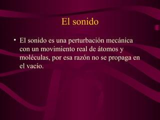 El sonido
• El sonido es una perturbación mecánica
con un movimiento real de átomos y
moléculas, por esa razón no se propaga en
el vacío.
 