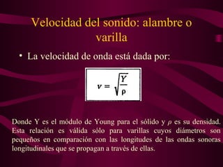 Velocidad del sonido: alambre o
varilla
• La velocidad de onda está dada por:
Donde Y es el módulo de Young para el sólido y ρ es su densidad.
Esta relación es válida sólo para varillas cuyos diámetros son
pequeños en comparación con las longitudes de las ondas sonoras
longitudinales que se propagan a través de ellas.
 