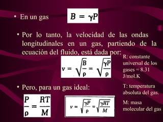 • En un gas
• Pero, para un gas ideal:
• Por lo tanto, la velocidad de las ondas
longitudinales en un gas, partiendo de la
ecuación del fluido, está dada por:
R: constante
universal de los
gases = 8.31
J/mol.K
T: temperatura
absoluta del gas.
M: masa
molecular del gas
 