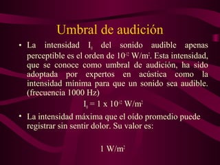 Umbral de audición
• La intensidad I0 del sonido audible apenas
perceptible es el orden de 10-12
W/m2
. Esta intensidad,
que se conoce como umbral de audición, ha sido
adoptada por expertos en acústica como la
intensidad mínima para que un sonido sea audible.
(frecuencia 1000 Hz)
I0 = 1 x 10-12
W/m2
• La intensidad máxima que el oído promedio puede
registrar sin sentir dolor. Su valor es:
1 W/m2
 