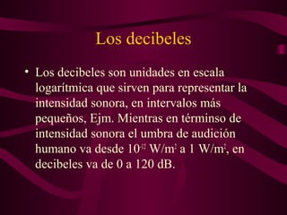 Los decibeles
• Los decibeles son unidades en escala
logarítmica que sirven para representar la
intensidad sonora, en intervalos más
pequeños, Ejm. Mientras en términso de
intensidad sonora el umbra de audición
humano va desde 10-12
W/m2
a 1 W/m2
, en
decibeles va de 0 a 120 dB.
 