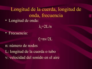 Longitud de la cuerda, longitud de
onda, frecuencia
• Longitud de onda:
λn=2L/n
• Frecuencia:
fn=nv/2L
n: número de nodos
L: longitud de la cuerda o tubo
v: velocidad del sonido en el aire
 